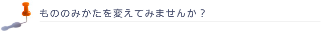 もののみかたを変えてみませんか?
